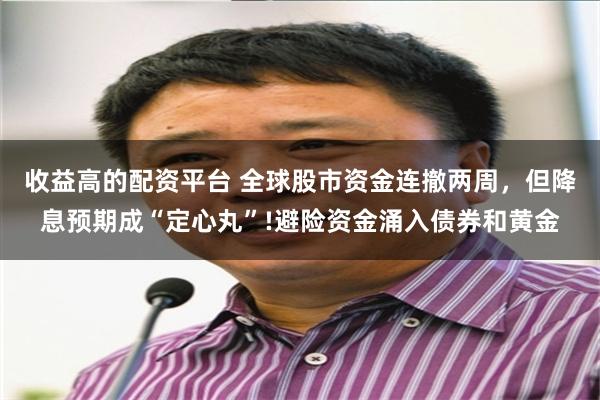 收益高的配资平台 全球股市资金连撤两周，但降息预期成“定心丸”!避险资金涌入债券和黄金