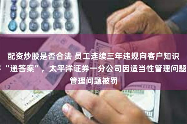 配资炒股是否合法 员工连续三年违规向客户知识测评 “递答案”，太平洋证券一分公司因适当性管理问题被罚