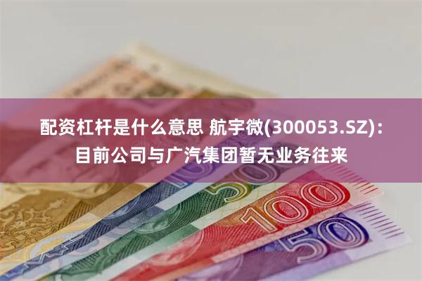 配资杠杆是什么意思 航宇微(300053.SZ)：目前公司与广汽集团暂无业务往来