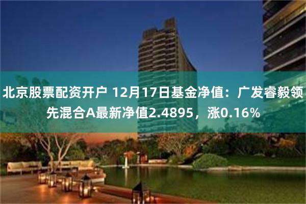 北京股票配资开户 12月17日基金净值：广发睿毅领先混合A最新净值2.4895，涨0.16%