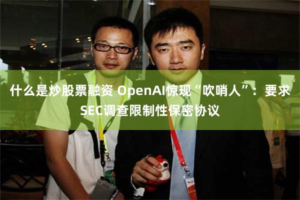什么是炒股票融资 OpenAI惊现“吹哨人”：要求SEC调查限制性保密协议