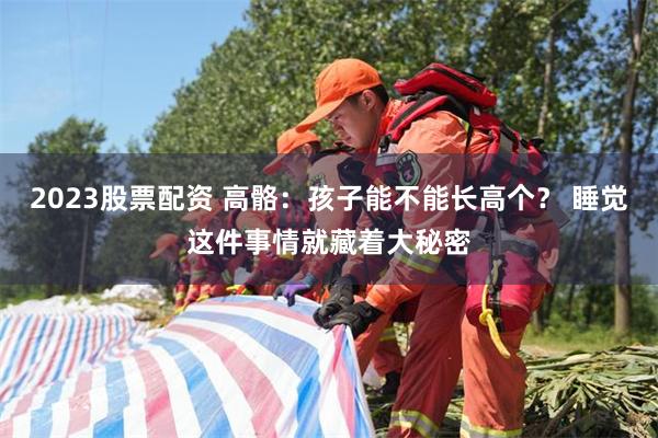 2023股票配资 高骼：孩子能不能长高个？ 睡觉这件事情就藏着大秘密