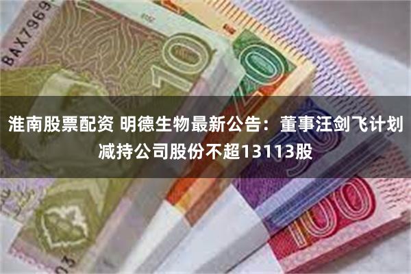 淮南股票配资 明德生物最新公告：董事汪剑飞计划减持公司股份不超13113股