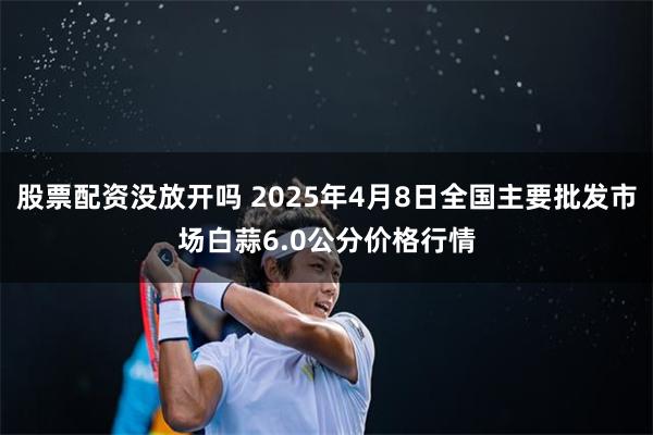 股票配资没放开吗 2025年4月8日全国主要批发市场白蒜6.0公分价格行情