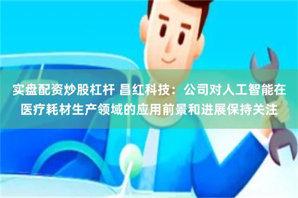 实盘配资炒股杠杆 昌红科技：公司对人工智能在医疗耗材生产领域的应用前景和进展保持关注