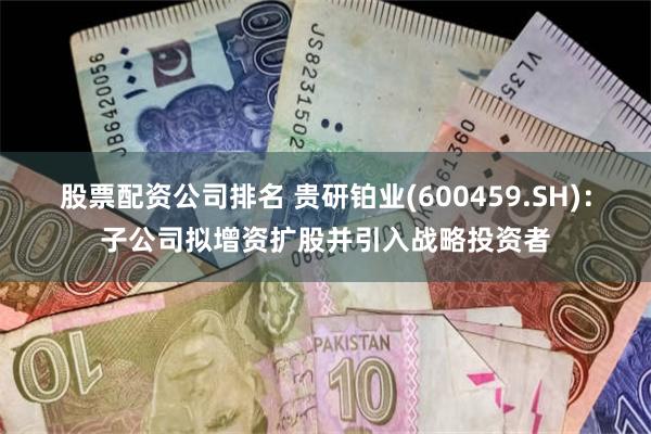 股票配资公司排名 贵研铂业(600459.SH)：子公司拟增资扩股并引入战略投资者