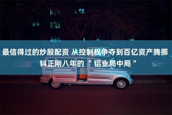 最信得过的炒股配资 从控制权争夺到百亿资产腾挪   钭正刚八年的 ＂铝业局中局＂