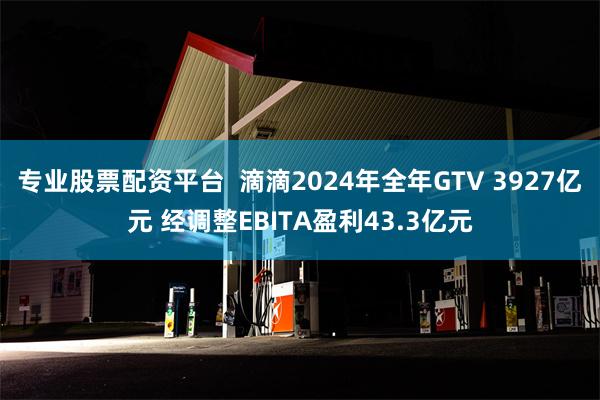 专业股票配资平台  滴滴2024年全年GTV 3927亿元 经调整EBITA盈利43.3亿元