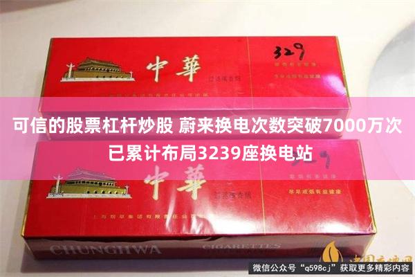 可信的股票杠杆炒股 蔚来换电次数突破7000万次 已累计布局3239座换电站