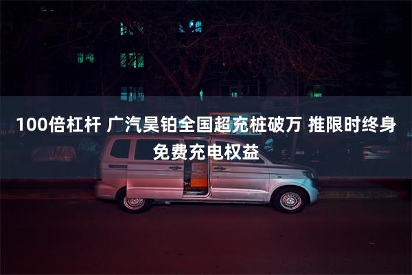 100倍杠杆 广汽昊铂全国超充桩破万 推限时终身免费充电权益