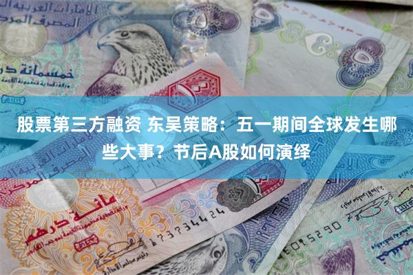 股票第三方融资 东吴策略：五一期间全球发生哪些大事？节后A股如何演绎