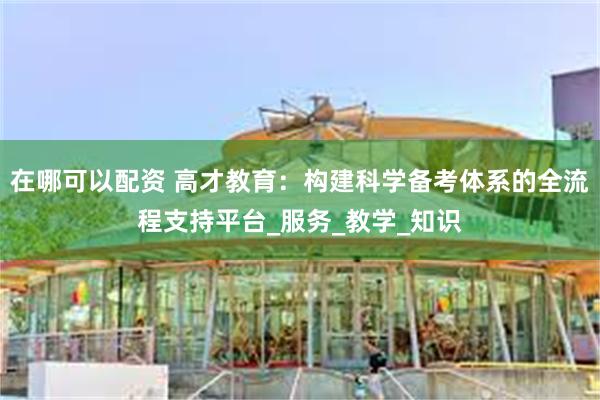 在哪可以配资 高才教育：构建科学备考体系的全流程支持平台_服务_教学_知识