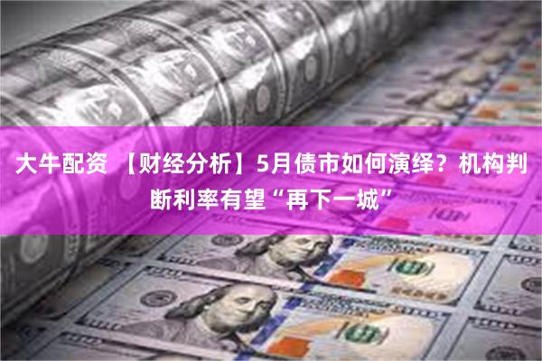 大牛配资 【财经分析】5月债市如何演绎？机构判断利率有望“再下一城”