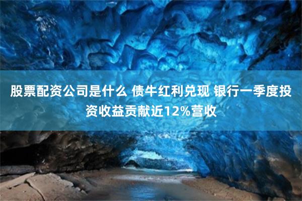 股票配资公司是什么 债牛红利兑现 银行一季度投资收益贡献近12%营收