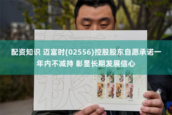 配资知识 迈富时(02556)控股股东自愿承诺一年内不减持 彰显长期发展信心