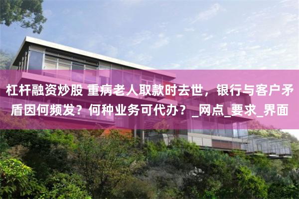 杠杆融资炒股 重病老人取款时去世，银行与客户矛盾因何频发？何种业务可代办？_网点_要求_界面