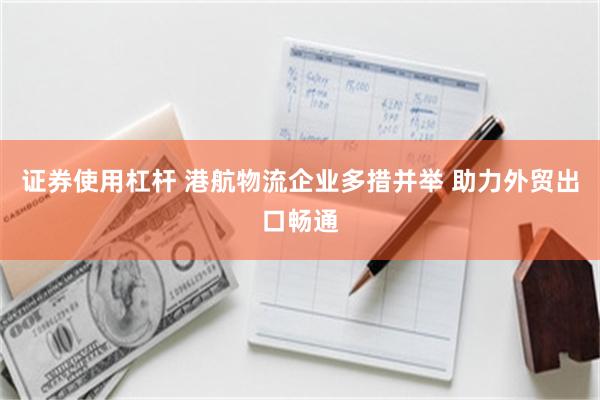 证券使用杠杆 港航物流企业多措并举 助力外贸出口畅通