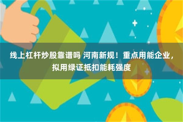 线上杠杆炒股靠谱吗 河南新规！重点用能企业，拟用绿证抵扣能耗强度