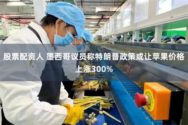 股票配资人 墨西哥议员称特朗普政策或让苹果价格上涨300%