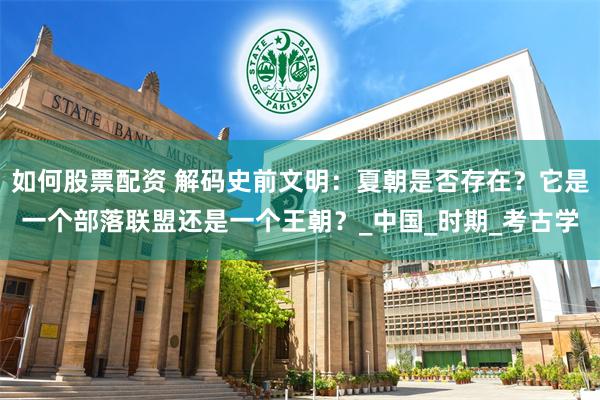 如何股票配资 解码史前文明：夏朝是否存在？它是一个部落联盟还是一个王朝？_中国_时期_考古学