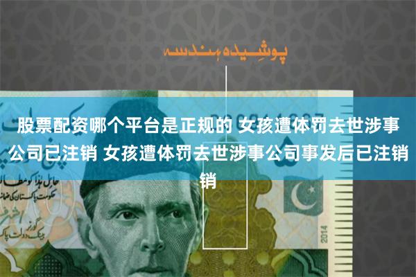 股票配资哪个平台是正规的 女孩遭体罚去世涉事公司已注销 女孩遭体罚去世涉事公司事发后已注销