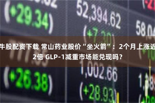 牛股配资下载 常山药业股价“坐火箭”：2个月上涨近2倍 GLP-1减重市场能兑现吗？