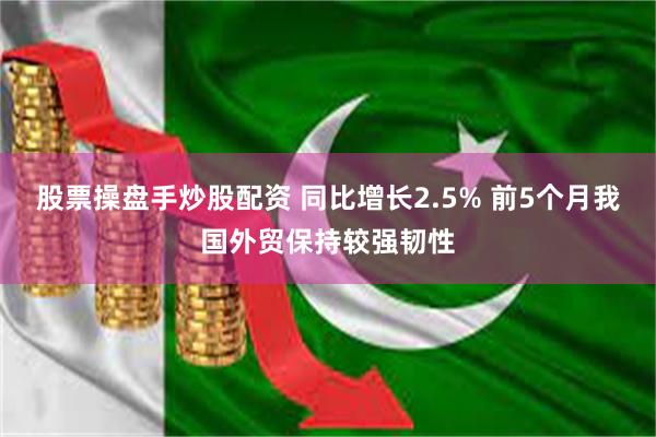 股票操盘手炒股配资 同比增长2.5% 前5个月我国外贸保持较强韧性