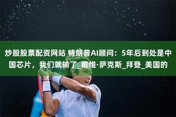 炒股股票配资网站 特朗普AI顾问：5年后到处是中国芯片，我们就输了_戴维·萨克斯_拜登_美国的