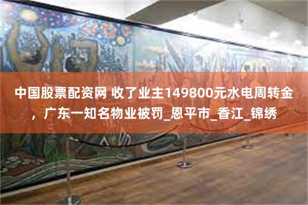 中国股票配资网 收了业主149800元水电周转金，广东一知名物业被罚_恩平市_香江_锦绣