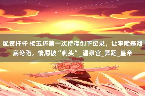 配资杆杆 杨玉环第一次侍寝创下纪录，让李隆基彻底沦陷，情愿被“剃头”_温泉宫_舞蹈_皇帝
