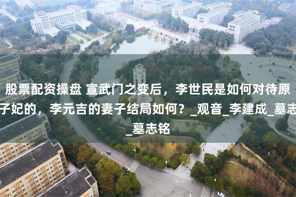 股票配资操盘 宣武门之变后，李世民是如何对待原太子妃的，李元吉的妻子结局如何？_观音_李建成_墓志铭