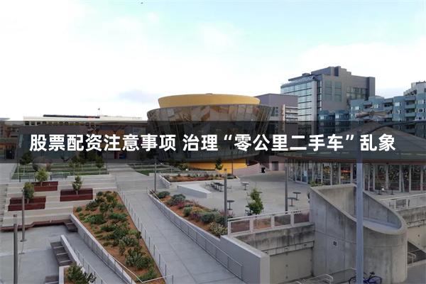 股票配资注意事项 治理“零公里二手车”乱象