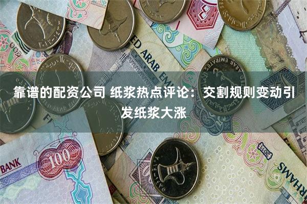 靠谱的配资公司 纸浆热点评论：交割规则变动引发纸浆大涨