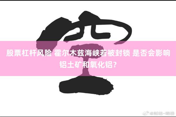 股票杠杆风险 霍尔木兹海峡若被封锁 是否会影响铝土矿和氧化铝？