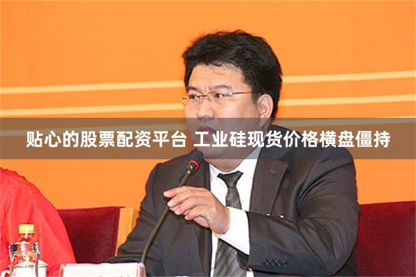 贴心的股票配资平台 工业硅现货价格横盘僵持