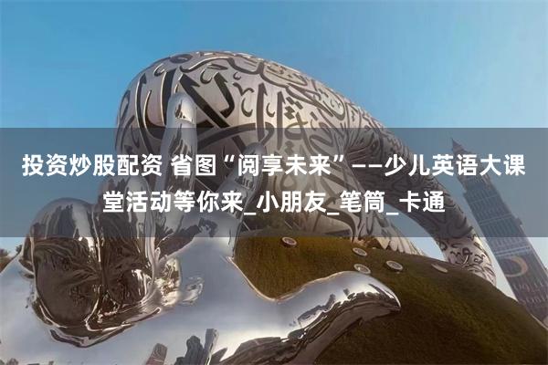 投资炒股配资 省图“阅享未来”——少儿英语大课堂活动等你来_小朋友_笔筒_卡通