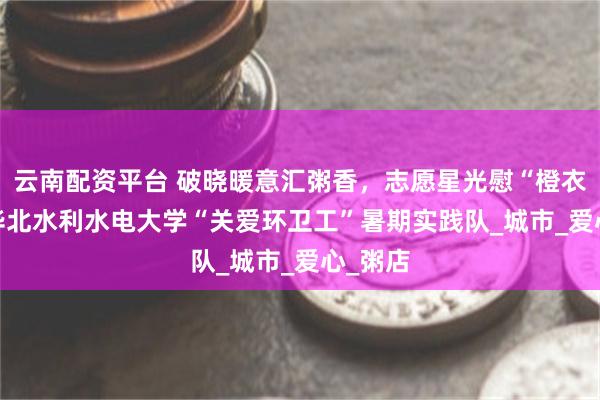 云南配资平台 破晓暖意汇粥香，志愿星光慰“橙衣” ——华北水利水电大学“关爱环卫工”暑期实践队_城市_爱心_粥店