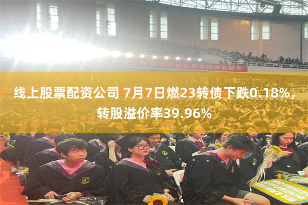 线上股票配资公司 7月7日燃23转债下跌0.18%，转股溢价率39.96%