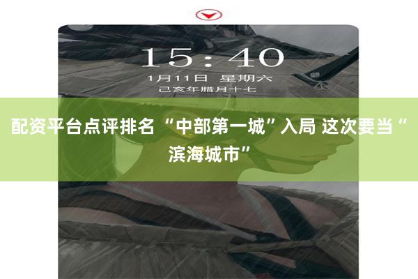 配资平台点评排名 “中部第一城”入局 这次要当“滨海城市”