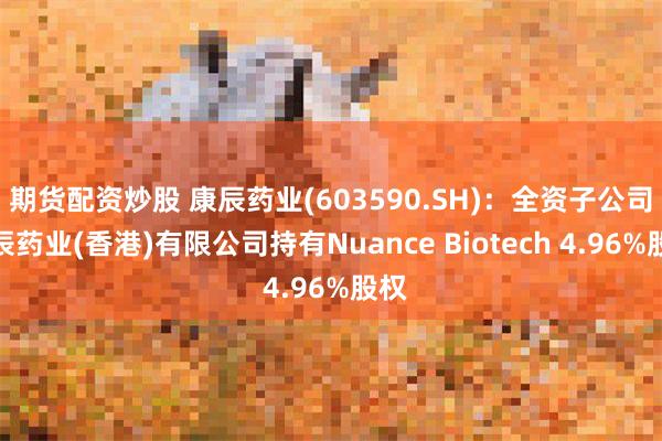 期货配资炒股 康辰药业(603590.SH)：全资子公司康辰药业(香港)有限公司持有Nuance Biotech 4.96%股权
