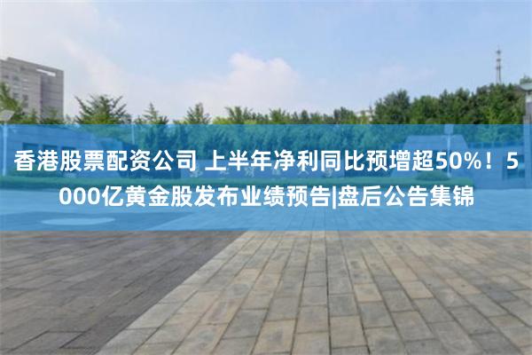 香港股票配资公司 上半年净利同比预增超50%！5000亿黄金股发布业绩预告|盘后公告集锦