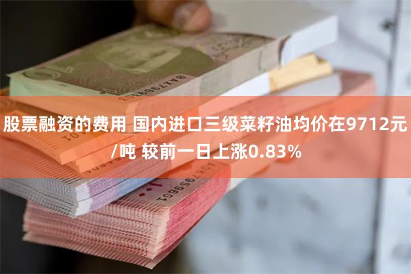股票融资的费用 国内进口三级菜籽油均价在9712元/吨 较前一日上涨0.83%