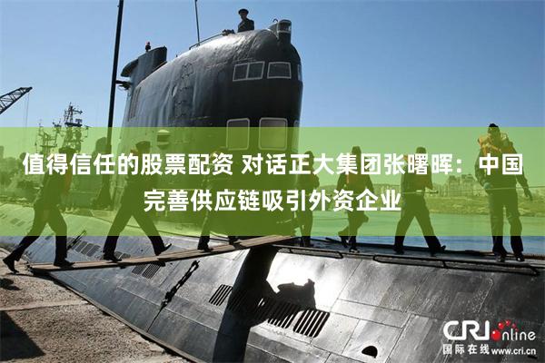 值得信任的股票配资 对话正大集团张曙晖：中国完善供应链吸引外资企业