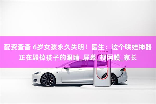 配资查查 6岁女孩永久失明！医生：这个哄娃神器正在毁掉孩子的眼睛_屏幕_视网膜_家长