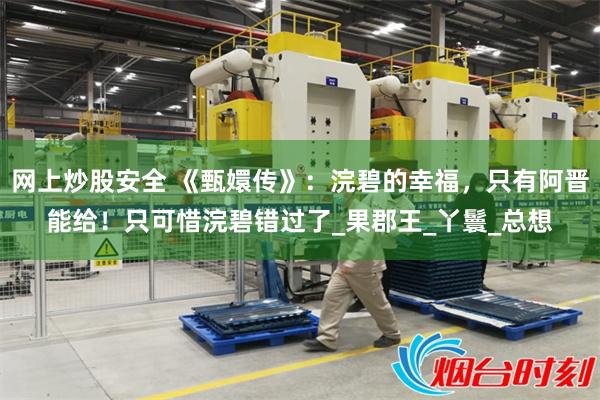 网上炒股安全 《甄嬛传》：浣碧的幸福，只有阿晋能给！只可惜浣碧错过了_果郡王_丫鬟_总想