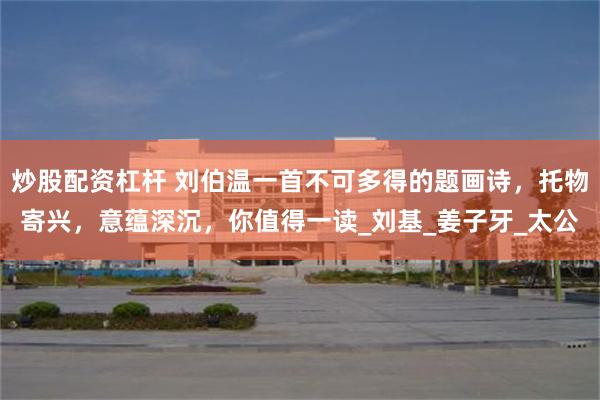 炒股配资杠杆 刘伯温一首不可多得的题画诗，托物寄兴，意蕴深沉，你值得一读_刘基_姜子牙_太公