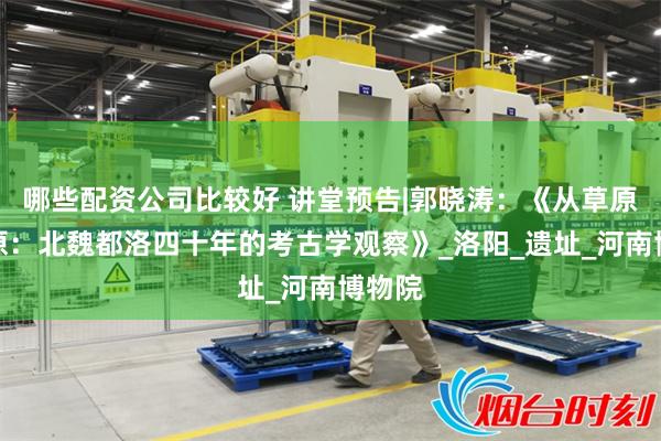 哪些配资公司比较好 讲堂预告|郭晓涛：《从草原到中原：北魏都洛四十年的考古学观察》_洛阳_遗址_河南博物院