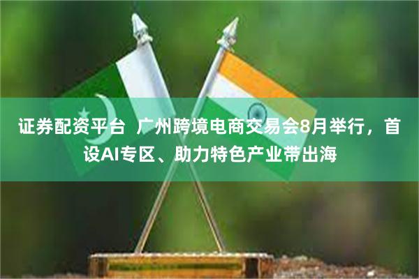 证券配资平台  广州跨境电商交易会8月举行，首设AI专区、助力特色产业带出海