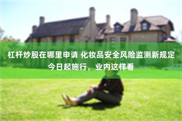 杠杆炒股在哪里申请 化妆品安全风险监测新规定今日起施行，业内这样看