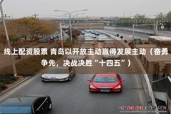 线上配资股票 青岛以开放主动赢得发展主动（奋勇争先，决战决胜“十四五”）
